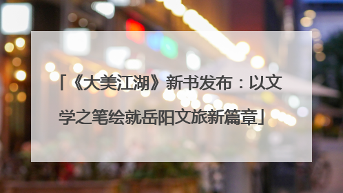 《大美江湖》新书发布：以文学之笔绘就岳阳文旅新篇章