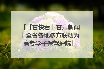 「甘快看」甘肃新闻丨全省各地多方联动为高考学子保驾护航