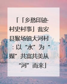 「乡愁印迹·村史村事」瓮安县猴场镇大河村：以“水”为“媒”共富共美从“河”而来