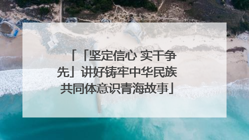 「坚定信心 实干争先」讲好铸牢中华民族共同体意识青海故事