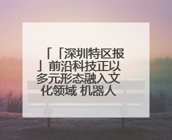 「深圳特区报」前沿科技正以多元形态融入文化领域 机器人数字人齐创文化新体验
