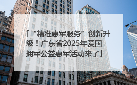 “精准惠军服务”创新升级！广东省2025年爱国拥军公益惠军活动来了