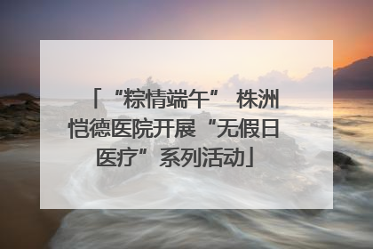 “粽情端午” 株洲恺德医院开展“无假日医疗”系列活动