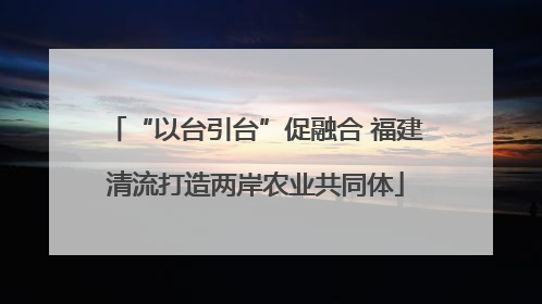 “以台引台”促融合 福建清流打造两岸农业共同体