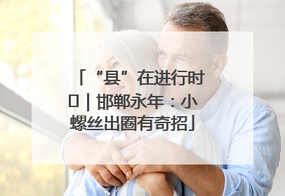 “县”在进行时⑬｜邯郸永年：小螺丝出圈有奇招