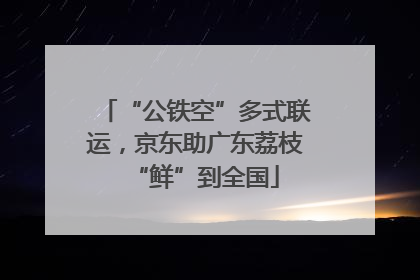 “公铁空”多式联运，京东助广东荔枝“鲜”到全国
