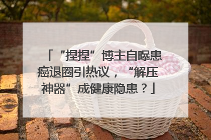 “捏捏”博主自曝患癌退圈引热议，“解压神器”成健康隐患？
