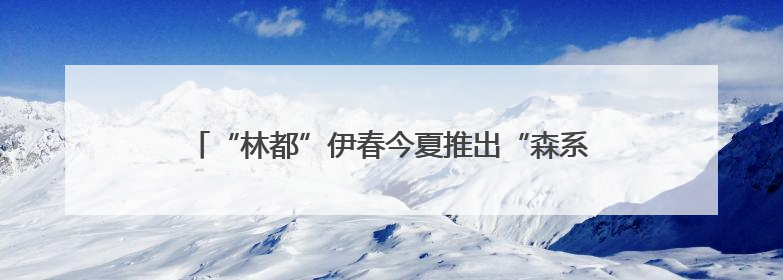 “林都”伊春今夏推出“森系”主题玩法 解锁避暑新体验