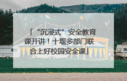 “沉浸式”安全教育课开讲！十堰多部门联合上好校园安全课