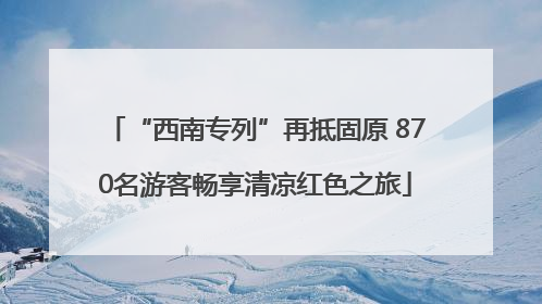 “西南专列”再抵固原 870名游客畅享清凉红色之旅