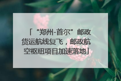 “郑州-首尔”邮政货运航线复飞，邮政航空枢纽项目加速落地