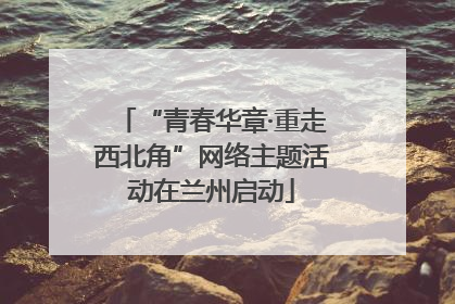 “青春华章·重走西北角”网络主题活动在兰州启动