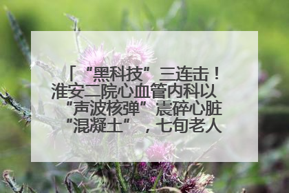 “黑科技”三连击！淮安二院心血管内科以“声波核弹”震碎心脏“混凝土”，七旬老人重获“心”生