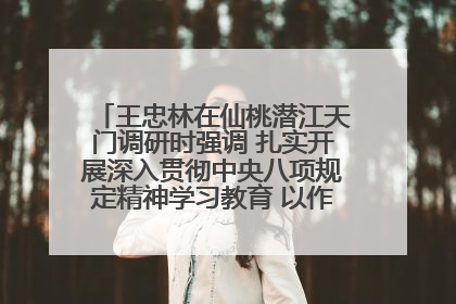 王忠林在仙桃潜江天门调研时强调 扎实开展深入贯彻中央八项规定精神学习教育 以作风建设新成效加快推动高质量发展