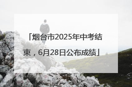 烟台市2025年中考结束,6月28日公布成绩