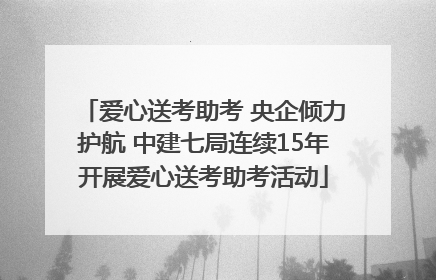 爱心送考助考 央企倾力护航 中建七局连续15年开展爱心送考助考活动