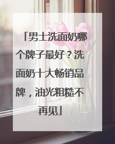 男士洗面奶哪个牌子最好？洗面奶十大畅销品牌，油光粗糙不再见