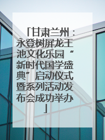 甘肃兰州：永登树屏龙王池文化乐园“新时代国学盛典”启动仪式暨系列活动发布会成功举办