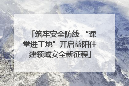 筑牢安全防线 “课堂进工地”开启益阳住建领域安全新征程