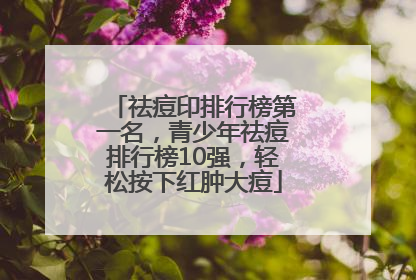 祛痘印排行榜第一名，青少年祛痘排行榜10强，轻松按下红肿大痘