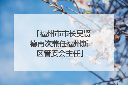福州市市长吴贤德再次兼任福州新区管委会主任