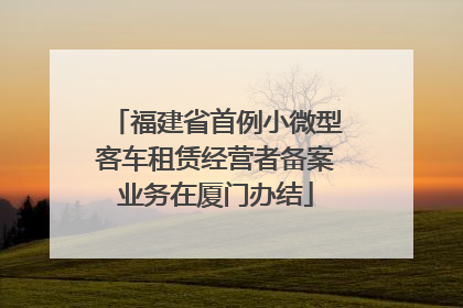 福建省首例小微型客车租赁经营者备案业务在厦门办结
