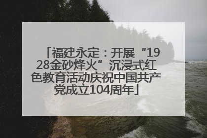 福建永定：开展“1928金砂烽火”沉浸式红色教育活动庆祝中国共产党成立104周年
