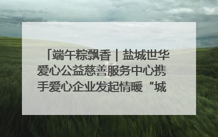 端午粽飘香｜盐城世华爱心公益慈善服务中心携手爱心企业发起情暖“城市守护者”慰问活动