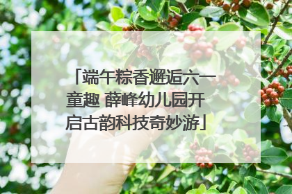 端午粽香邂逅六一童趣 薛峰幼儿园开启古韵科技奇妙游