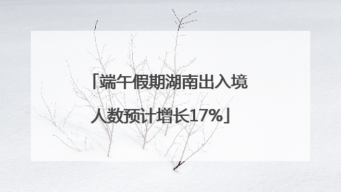 端午假期湖南出入境人数预计增长17%