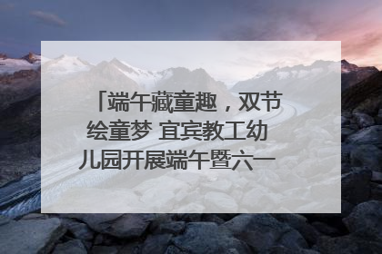 端午藏童趣，双节绘童梦 宜宾教工幼儿园开展端午暨六一亲子游园活动