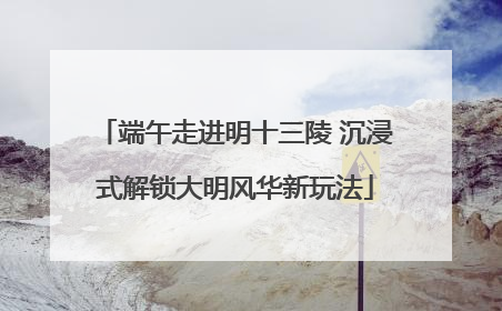 端午走进明十三陵 沉浸式解锁大明风华新玩法