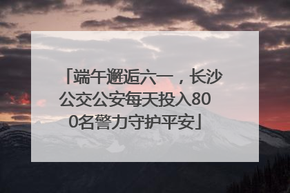端午邂逅六一，长沙公交公安每天投入800名警力守护平安