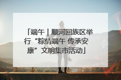 端午｜顺河回族区举行“粽情端午 传承安康”文明集市活动