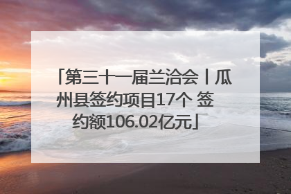 第三十一届兰洽会丨瓜州县签约项目17个 签约额106.02亿元