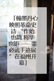 翰墨丹心映照革命史诗 “作始也简 将毕也钜——董必武手迹展”在福州开幕