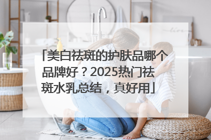 美白祛斑的护肤品哪个品牌好？2025热门祛斑水乳总结，真好用