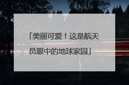 美丽可爱！这是航天员眼中的地球家园