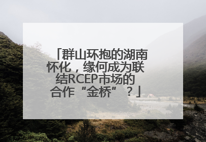 群山环抱的湖南怀化，缘何成为联结RCEP市场的合作“金桥”？