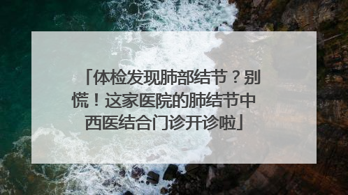 体检发现肺部结节？别慌！这家医院的肺结节中西医结合门诊开诊啦
