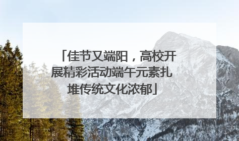 佳节又端阳，高校开展精彩活动端午元素扎堆传统文化浓郁