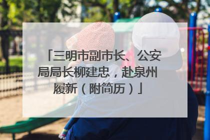 三明市副市长、公安局局长柳建忠，赴泉州履新（附简历）