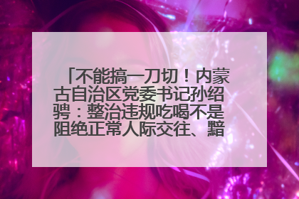 不能搞一刀切！内蒙古自治区党委书记孙绍骋：整治违规吃喝不是阻绝正常人际交往、黯淡人间烟火