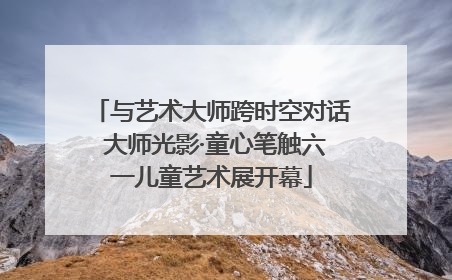 与艺术大师跨时空对话 大师光影·童心笔触六一儿童艺术展开幕