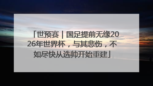 世预赛｜国足提前无缘2026年世界杯，与其悲伤，不如尽快从选帅开始重建