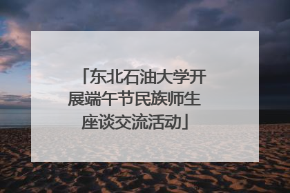 东北石油大学开展端午节民族师生座谈交流活动