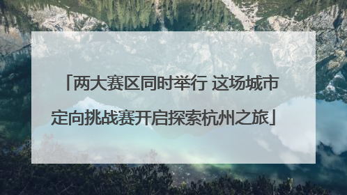 两大赛区同时举行 这场城市定向挑战赛开启探索杭州之旅