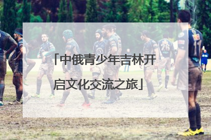 中俄青少年吉林开启文化交流之旅