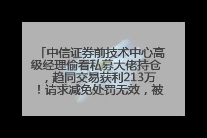 中信证券前技术中心高级经理偷看私募大佬持仓，趋同交易获利213万！请求减免处罚无效，被罚没426万