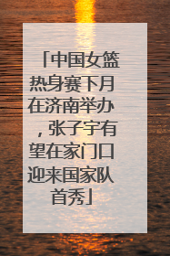中国女篮热身赛下月在济南举办，张子宇有望在家门口迎来国家队首秀
